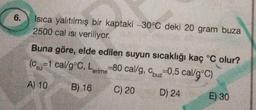 6.
Isıca yalıtılmış bir kaptaki -30°C deki 20 gram buza
2500 cal ısı veriliyor.
Buna göre, elde edilen suyun sıcaklığı kaç °C olur?
(Csu-1 cal/g °C, Lerime-80 cal/g, Cbuz 0,5 cal/g°C)
A) 10
B) 16
C) 20
D) 24
E) 30