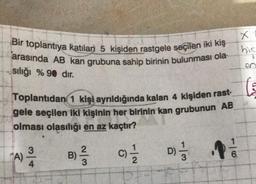 Bir toplantıya katılan 5 kişiden rastgele seçilen iki kiş
arasında AB kan grubuna sahip birinin bulunması ola
sılığı % 90 dir.
Toplantıdan 1 kişi ayrıldığında kalan 4 kişiden rast-
gele seçilen iki kişinin her birinin kan grubunun AB
olması olasılığı en az kaçtır?
B) ²/3
3
(A) 2/1/4
(0) 1/1/12
C)
1|3
D)=1/11
X
hic
V
en
6
(