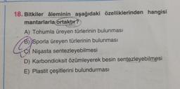 18. Bitkiler âleminin aşağıdaki özelliklerinden hangisi
mantarlarla ortaktır?
A) Tohumla üreyen türlerinin bulunması
B) Sporla üreyen türlerinin bulunması
Nişasta sentezleyebilmesi
C
D) Karbondioksit özümleyerek besin sentezleyebilmesi
E) Plastit çeşitlerini bulundurması