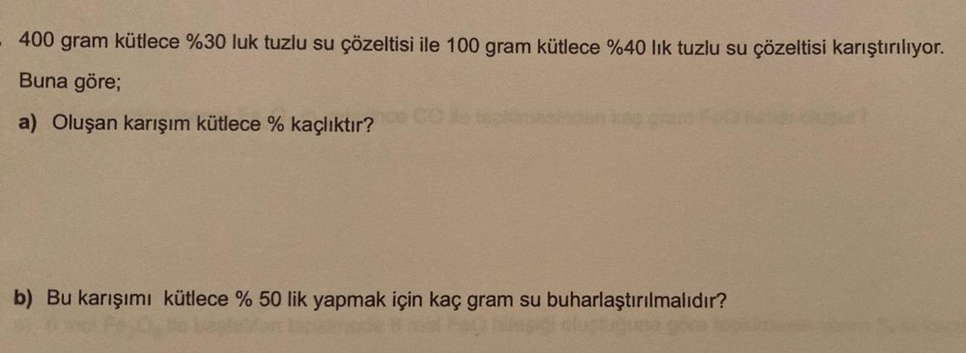 - 400 gram kütlece %30 luk tuzlu su çözeltisi ile 100 gram kütlece %40 lık tuzlu su çözeltisi karıştırılıyor.
Buna göre;
a) Oluşan karışım kütlece % kaçlıktır?
b) Bu karışımı kütlece % 50 lik yapmak için kaç gram su buharlaştırılmalıdır?