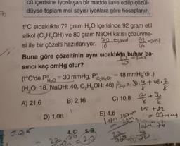 cü içerisine iyonlaşan bir madde ilave edilip çözül-
düyse toplam mol sayısı iyonlara göre hesaplanır.
t°C sıcaklıkta 72 gram H₂O içerisinde 92 gram etil
alkol (C₂H5OH) ve 80 gram NaOH katısı çözünme-
si ile bir çözelti hazırlanıyor. uma 92 =2mg
18
Buna göre çözeltinin aynı sıcaklıkta buhar ba-
sıncı kaç cmHg olur?
46
200)
(t°C'de Po
30 mmHg, Po
H₂O
2015
=
C₂H5OH
30.4 + 48. /
(H₂O: 18, NaOH: 40, C₂H5OH: 46) P= 30.4+u8.2
A) 21,6
B) 2,16
D) 1,08
4. C
w
5. B
=217
-
= 48 mmHg'dir.)
C) 10,8 12+
E) 4,6
lain 760mm
2331
96
G
15 +12
11 = 27mm ²
22
262
1976