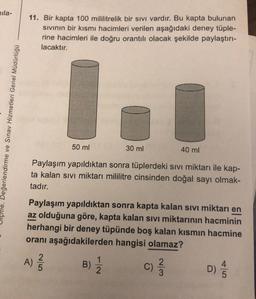 nila-
Değerlendirme ve Sınav Hizmetleri Genel Müdürlüğü
11. Bir kapta 100 mililitrelik bir sıvı vardır. Bu kapta bulunan
sıvının bir kısmı hacimleri verilen aşağıdaki deney tüple-
rine hacimleri ile doğru orantılı olacak şekilde paylaştırı-
lacaktır.
50 ml
30 ml
Paylaşım yapıldıktan sonra tüplerdeki sıvı miktarı ile kap-
ta kalan sıvı miktarı mililitre cinsinden doğal sayı olmak-
tadır.
B)
Paylaşım yapıldıktan sonra kapta kalan sıvı miktarı en
az olduğuna göre, kapta kalan sıvı miktarının hacminin
herhangi bir deney tüpünde boş kalan kısmın hacmine
oranı aşağıdakilerden hangisi olamaz?
D) 1/15
A) 2/1/20
1
2
40 ml
C)
233