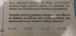 YAYINLARI
fr
5. Aynı öğretim merkezinde farklı sınıflardaki
kurslara kayıt yaptıran Merve 15 dakikada bir,
Meltem ise 20 dakikada bir teneffüse çıkmaktadır.
Teneffüs süresi 5 dakika olduğuna göre Merve
ve Meltem sınıflarına aynı anda girdikten kaç
dakika sonra aynı anda teneffüse çıkarlar?
A) 100
B) 120
C) 130
D) 150