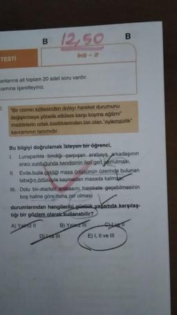 TESTİ
B 12,50
3.
anlarına ait toplam 20 adet soru vardır.
Ismına işaretleyiniz.
INS-2
"Bir cismin kütlesinden dolayı hareket durumunu
değiştirmeye yönelik etkilere karşı koyma eğilimi"
maddelerin ortak özelliklerinden biri olan "eylemsizlik"
kavramının tanımıdır.
Bu bilgiyi doğrulamak isteyen bir öğrenci,
1. Lunaparkta bindiği çarpışan arabaya arkadaşının
aracı vurduğunda kendisinin ileri gen savrulması,
II. Evde hızla çektiği masa örtüsünün üzerinde bulunan
tabağın örtüsüyle kaymadan masada kalmar
B
III. Dolu bir market arabasını harekete geçebilmesinin
boş haline göre daha zor olması
durumlarından hangilerini günlük yaşamda karşılaş-
tığı bir gözlem olarak kullanabilir?
A) Yalniz II
B) Yalarz Ill
D) ve Ill
CLIVE
E) I, II ve III