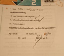 4.
CO2(g)
+ H₂O(s) → HCO3(suda) + H+ (suda)
tepkimesinin hızı;
2
A) Yalnız I
D) I ve III
O
1. gaz basıncındaki değişim,
II. elektriksel iletkenlikteki değişim
III. renk değişimi
niceliklerinden hangilerinin yardımıyla bulunabilir?
B) Yalnız III
LP13KMYSB20-051
C) I ve II
J
EII ve III