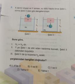 HE
7. X demir bilyesi ve Y tahtası, su dolu kapta önce Şekil 1,
sonra Şekil II deki gibi dengelenmiştir.
Buna göre,
X
A) I, II ve III
su
Y
Şekil I
h₁
B) II ve III
D) Yalnız II
su
X
1.
h₁ = h₂ dir.
II. Y ye Şekil I de etki eden kaldırma kuvveti, Şekil II
bibatao dekinden büyüktür.
III. Şekil II de ip koparsa h₂ azalır.
yargılarından hangileri doğrudur?
Y
Şekil 110
(
E) Yalnız I
h₂
C) I ve II