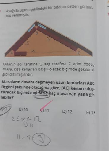 . Aşağıda üçgen şeklindeki bir odanın üstten görünü-
mü verilmiştir.
B
419
x
Odanın sol tarafına 5, sağ tarafina 7 adet özdeş
masa, kısa kenarları bitişik olacak biçimde şekildeki
gibi dizilmişlerdir.
Masaların duvara değmeyen uzun kenarları ABC
üçgeni şek