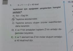 7. X+Y-Z + 40 kkal
tepkimesi için aşağıdaki yargılardan hangisi
yanlıştır?
A) Eai < Eag'dir.
BY Tepkime ekzotermiktir.
C) Tepkime sonucu oluşan ürünler reaktiflerden
daha kararlıdır.
D) X ve Y'nin entalpileri toplamı Z'nin entalpi de-
ğerinden büyüktür.
E) X ve Y element ise Z'nin molar oluşum entalpi-
si 40 kkal/mol'dür.
10.2
X
C