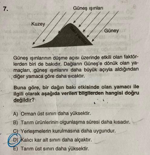 7.
Kuzey
Bakı yamacı
Güneş ışınları
Güney
Güneş ışınlarının düşme açısı üzerinde etkili olan faktör-
lerden biri de bakıdır. Dağların Güneş'e dönük olan ya-
4000 maçları, güneş ışınlarını daha büyük açıyla aldığından
diğer yamaca göre daha sıcaktır.
Buna g