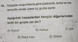 10. Kayaçlar oluşumlarına göre püskürük, tortul ve me-
tamorfik olmak üzere üç gruba ayrılır.
ojil
Aşağıdaki kayaçlardan hangisi diğerlerinden
farklı bir grupta yer alır?
B) Kalker
A) Diyorit
D) Kaya tuzu
E) Sileks
C) jips