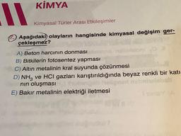 11
KİMYA
Kimyasal Türler Arası Etkileşimler
Aşağıdaki olayların hangisinde kimyasal değişim ger-
çekleşmez?
A) Beton harcının donması
B) Bitkilerin fotosentez yapması
C) Altın metalinin kral suyunda çözünmesi
D) NH3 ve HCI gazları karıştırıldığında beyaz renkli bir katı-
nın oluşması
E) Bakır metalinin elektriği iletmesi
Sinay k