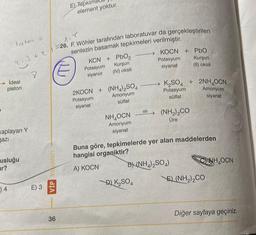 latm =
213 +21=
Ideal
piston
kaplayan Y
gazı
usluğu
ur?
)4
8
E) 3
VİP Yanları
36
E) Tepk
element yoktur.
1.
26. F. Wöhler tarafından laboratuvar da gerçekleştirilen
sentezin basamak tepkimeleri verilmiştir.
KCN + PbO,
Kurşun
(IV) oksit
Potasyum
siyanür
2KOCN + (NH4)2SO4
Potasyum
Amonyum
sülfat
siyanat
NH,OCN
Amonyum
siyanat
ISI
KOCN + PbO
Kurşun
Potasyum
siyanat
(II) oksit
D) K₂SO4
K₂SO4 + 2NH₂OCN
Amonyum
Potasyum
sülfat
siyanat
(NH2)2CO
Üre
Buna göre, tepkimelerde yer alan maddelerden
hangisi organiktir?
A) KOCN
B) (NH4)2SO4)
\E) (NH2)2CO
NH,OON
Diğer sayfaya geçiniz.