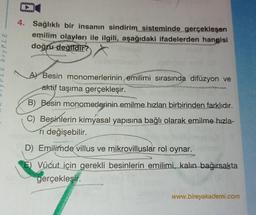 LE bryPLE
1
4. Sağlıklı bir insanın sindirim sisteminde gerçekleşen
emilim olayları ile ilgili, aşağıdaki ifadelerden hangisi
doğru değildir?
A) Besin monomerlerinin emilimi sırasında difüzyon ve
aktif taşıma gerçekleşir.
B) Besin monomerlerinin emilme hızları birbirinden farklıdır.
IN
C) Besinlerin kimyasal yapısına bağlı olarak emilme hızla-
ri değişebilir.
U
D) Emilimde villus ve mikrovilluslar rol oynar.
Vücut için gerekli besinlerin emilimi, kalın bağırsakta
gerçekleşir.
www.bireyakademi.com