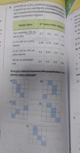 si
ere
C-
7-
4. 0,2 M 200 mL H₂SO4 çözeltisine aynı sıcaklıkta asagida
ki işlemler ayrı ayrı yapıldığında, çözeltideki Hiyonu de
rişimi hesaplanarak karşısındaki kutucuklardaki bulunan
değerin boyanmaşını isteniyor.
Yapılan işlem
C)
Aynı sıcaklıkta, 200 mL