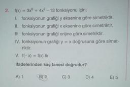 2. f(x) = 3x + 4x² - 13 fonksiyonu için;
1. fonksiyonun grafiği y eksenine göre simetriktir.
II. fonksiyonun grafiği x eksenine göre simetriktir.
III. fonksiyonun grafiği orijine göre simetriktir.
IV. fonksiyonun grafiği y = x doğrusuna göre simet-
riktir.
V. f(-x) = f(x) tir.
ifadelerinden kaç tanesi doğrudur?
A) 1
B) 2
C) 3
D) 4
E) 5