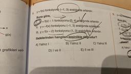 -X
g(x)
n grafikleri veril-
6. y=f(x) fonksiyonu (-1, 3) aralığında artandır.
Buna göre,
>
arrande
f(x) - 1 fonksiyonu (0, 4) aralığında artandır.
O
1.
II. y = -f(x) fonksiyonu (-1, 3) aralığında azalandır.
Ill. y = f(x-2) fonksiyonu (1, 3) aralığında artandır.
ifadelerinden hangiler kesinlikle doğrudur?
A) Yalnız I
B) Yalnız II
D) I ve II
C) Yalnız III
E) II ve III
(x)=x
9. y=f(x) y
Buna göre,
y=f(x)=1
11. y=-x
fix-2)
fonksiyonlar
artandir?
A) Yalnız I