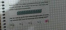 Aşağıda 1'den 10'a kadar numaralandırılmış yan yana duran
10 kutu verilmiştir. Bu kutuların her biri sarı, mavi veya yeşil
renkler kullanılarak boyanacaktır.
A) T
23
Her bir renk en az bir kere kullanılacağına göre 10 numa-
ralı kutunun sarı renk ile boyanmış olma olasılığı kaçtır?
C) //
D) //
10
B)
AHOO
4 5 6 7 8 9 10
8
3