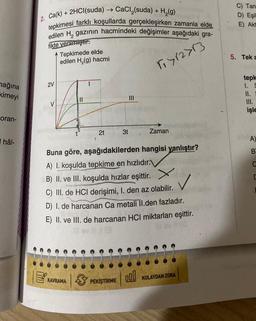 mağına
kimeyi
oran-
hâl-
2. Ca(k) + 2HCl(suda) → CaCl₂(suda) + H₂(g)
tepkimesi farklı koşullarda gerçekleşirken zamanla elde
edilen H₂ gazının hacmindeki değişimler aşağıdaki gra-
fikte verilmiştir.
r₁>12>13
2V
V
Tepkimede elde
edilen H₂(g) hacmi
|||
2t
KAVRAMA
3t
|||
Buna göre, aşağıdakilerden hangisi yanlıştır?
A) I. koşulda tepkime en hızlıdır.
B) II. ve III. koşulda hızlar eşittir.
✓
C) III. de HCI derişimi, I. den az olabilir.
D) I. de harcanan Ca metali II.den fazladır.
PEKİŞTİRME
Zaman
E) II. ve III. de harcanan HCI miktarları eşittir.
svill3
18
000 KOLAYDAN ZORA
C) Tan
D) Eşil
E) Akt
5. Tek a
tepk
1. S
II.
III.
işle
A)
B
E