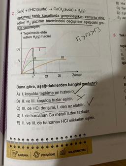 2. Ca(k) + 2HCl(suda) → CaCl (suda) + H₂(g)
tepkimesi farklı koşullarda gerçekleşirken zamanla elde
edilen H₂ gazının hacmindeki değişimler aşağıdaki gra-
fikte verilmiştir.
1₁712713
2V
Tepkimede elde
edilen H₂(g) hacmi
||
KAVRAMA
2t
3
Buna göre, aşağıdakilerden hangisi yanlıştır?
A) I. koşulda tepkime en hızlıdır.
B) II. ve III. koşulda hızlar eşittir.
C) III. de HCI derişimi, 1. den az olabilir.
D) I. de harcanan Ca metali II.den fazladır.
E) II. ve III. de harcanan HCI miktarları eşittir.
sville
3t
PEKİŞTİRME
Zaman
000
KOLAYDAN ZORA
B) Hiz
C) Tan
D) Eşi
E) Akt
5. Tek a
tepk
1.
11.
işle
A
B
C