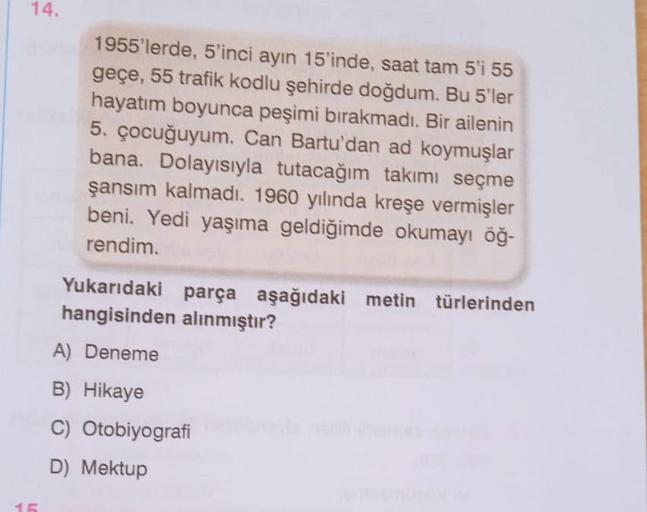 14.
15
1955'lerde, 5'inci ayın 15'inde, saat tam 5'i 55
geçe, 55 trafik kodlu şehirde doğdum. Bu 5'ler
hayatım boyunca peşimi bırakmadı. Bir ailenin
5. çocuğuyum. Can Bartu'dan ad koymuşlar
bana. Dolayısıyla tutacağım takımı seçme
şansım kalmadı. 1960 yılı