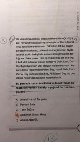 Q
19 Bir karakter romancısı olarak niteleyebileceğimiz ya Q
zar, romanlanında alışılmış psikolojik tahlillere, teşhis
veya tespitlere yaslanmaz. Dikkatleri tek bir düşün-
ce üzerine çekmez; psikolojinin ipuçlarından fayda-
lanarak çoklu bakışlarla insanın anlaşılmasının zor-
luğuna dikkat çeker. Her üç romanında da sıra dışı,
tuhaf, deli adamlar olarak anılan ve Don Juan, Don
Kişot gibi tiplerden izler taşıyan kişilere yer verir. Ya-
zarın temel kişilerinden Fahim Bey, hayalcilikle, Hacı
Vamık Bey çocuksu olmakla, Ali Nizami Bey ise de-
lilik ile nitelendirilebilecek karakterlerdir.
Bu parçada roman özellikleri ve temel roman ka-
rakterleri verilen sanatçı aşağıdakilerden han-
gisidir?
A) Ahmet Hamdi Tanpınar
B) Peyami Safa
C) Tarık Buğra
D) Abdülhak Şinasi Hisar
E) Adalet Ağaoğlu
Prf Yayınları
1.45