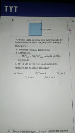 TYT
5.
Yukarıdaki kapta bir miktar sirke bulunmaktadır. Sir-
kenin üzerine bir miktar magnezya sütü ekleniyor.
Buna göre,
1. Aralarında kimyasal değişme olur.
II. Net tepkime,
2+
Mg (aq)
şeklindedir.
III. H* ve OH seyirci iyon olarak adlandırılır.
yargılarından hangileri doğrudur?
A) Yalnız I
Sirke
+ CH3COO(aq) → Mg(CH3COO)2
D) II ve III
B) Yalnız II
E) I, II ve III
C) I ve II
6. Suyun çözdüğü uçucu olmayan katı miktarı arttıkça
7.