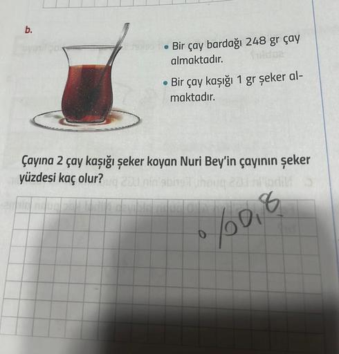 b.
• Bir çay bardağı 248 gr çay
almaktadır.
102
• Bir çay kaşığı 1 gr şeker al-
maktadır.
Çayına 2 çay kaşığı şeker koyan Nuri Bey'in çayının şeker
yüzdesi kaç olur? 20 nin'sbing thoug 201 lipdi
6/0,8