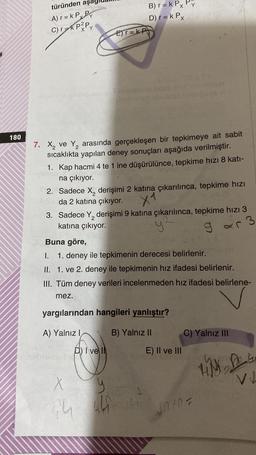 180
türünden aş
A) r= k P Py
C) rǝk P2Py
E)r=KP
7. Xx₂ ve Y₂ arasında gerçekleşen bir tepkimeye ait sabit
sıcaklıkta yapılan deney sonuçları aşağıda verilmiştir.
1. Kap hacmi 4 te 1 ine düşürülünce, tepkime hızı 8 kati-
na çıkıyor.
B) r = k Px Py
D) r = k Px
indeb
2. Sadece X₂ derişimi 2 katına çıkarılınca, tepkime hızı
da 2 katına çıkıyor.
X1
A) Yalnız I
3. Sadece Y, derişimi 9 katına çıkarılınca, tepkime hızı 3
katına çıkıyor.
y²
gar
3
O
Buna göre,
I. 1. deney ile tepkimenin derecesi belirlenir.
II. 1. ve 2. deney ile tepkimenin hız ifadesi belirlenir.
III. Tüm deney verileri incelenmeden hız ifadesi belirlene-
mez.
D) Ive I
hid
yargılarından hangileri yanlıştır?
B) Yalnız II
X
y
(22
44 441 44
E) II ve III
C) Yalnız III
10+0=
Tim Des
V↓