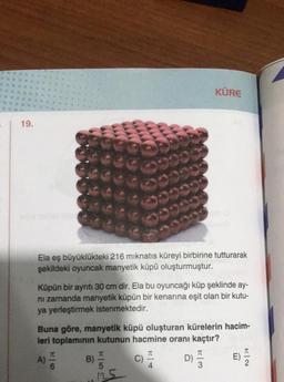 19.
Ela eş büyüklükteki 216 mıknatıs küreyi birbirine tutturarak
şekildeki oyuncak manyetik küpü oluşturmuştur.
00000
Küpün bir ayrıtı 30 cm dir. Ela bu oyuncağı küp şeklinde ay-
ni zamanda manyetik küpün bir kenarına eşit olan bir kutu-
ya yerleştirmek istenmektedir.
B)
Buna göre, manyetik küpü oluşturan kürelerin hacim-
leri toplamının kutunun hacmine oranı kaçtır?
C)
A) 6
W550
125
KÜRE
D)
13
E)
K|2