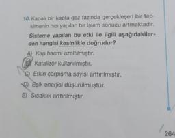 10. Kapalı bir kapta gaz fazında gerçekleşen bir tep-
kimenin hızı yapılan bir işlem sonucu artmaktadır.
Sisteme yapılan bu etki ile ilgili aşağıdakiler-
den hangisi kesinlikle doğrudur?
A) Kap hacmi azaltılmıştır.
BKatalizör kullanılmıştır.
Etkin çarpışma sayısı arttırılmıştır.
DEşik enerjisi düşürülmüştür.
E) Sıcaklık arttırılmıştır.
264