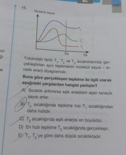 kin
ģ-
n
15.
Molekül sayısı
T₂
Ea
Yukarıdaki farklı T₁, T₂ ve T3 sıcaklıklarında ger-
çekleştirilen aynı tepkimenin molekül sayısı - ki-
netik enerji diyagramıdır.
Ek
Buna göre gerçekleşen tepkime ile ilgili olarak
aşağıdaki yargılardan hangisi yanlıştır?
A) Sıcaklık arttırılırsa eşik enerjisini aşan tanecik
sayısı artar.
EXT₁
BY T₂ sıcaklığında tepkime hızı T₁ sıcaklığından
daha hızlıdır.
2
T₂ sıcaklığında eşik enerjisi en büyüktür.
3
D) En hızlı tepkime T3 sıcaklığında gerçekleşir.
1, T₂'ye göre daha düşük sıcaklıktadır.
1'