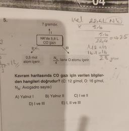 5.
3
= 12/₂/
0,5 mol
atom içerir.
7 gramdır.
NK'da 5,6 L
CO gazi
A) Yalnız 1
NA
4
D) I ve III
|||
Mal
X
B) Yalnız II
Kavram haritasında CO gazı için verilen bilgiler-
den hangileri doğrudur? (C: 12 g/mol, O: 16 g/mol,
NA: Avogadro sayısı)
tane O atomu içerir.
22141 NE
516
22,4
11.12 = 12
16.1=16
28 gram
C) I ve II
E) I, II ve III
=925