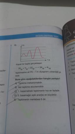 oşullar-
tepki-
ko-
P.E.
DEĞERLENDİRME TESTI
T.K
Kapalı bir kapta gerçekleşen
+27(g)
3X)+(g)
tepkimesine ait PE - T.K diyagramı yukarıdaki gi-
3K) +
-4L (g)
bidir.
Buna göre aşağıdakilerden hangisi yanlıştır?
A) Tepkime mekanizmalıdır.
B) Net tepkime ekzotermiktir.
e 1. basamaktaki tepkimenin hızı en fazladır.
D) 3. basamağın eşik enerjisi en büyüktür.
E Tepkimenin mertebesi 6 dır.
KIMYASAL
Kapalı bir
dönüşme
duruma d
x Tepk
Tepl
x Bas
x Tep
Der
X