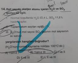 14. Eşit sayıda oksijen atomu içeren H₂O ve SO₂
Imd
Imo
gazları ile ilgili;
Normal koşullarda H₂O 22,4 L, SO₂ 11,2 L
hacim kaplar.
Toplam atom sayıları eşittir
III. HO'nun mol sayısı SO gazının mol sayısının
2
2
iki katıdır.
yargılardan hangileri doğrudur?
(H₂O'nun normal kaynama noktası 100°C'dir.)
A) Yalnız
B) Yalnız III
Cve Il
D) Il ve III
E) I, II ve III