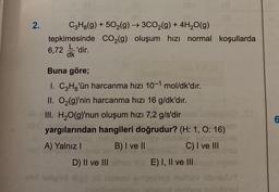 2.
C3H8(g) +502(g) → 3CO₂(g) + 4H₂O(g)
tepkimesinde
6,72'dir.
dk
CO₂(g) oluşum hızı normal koşullarda
Buna göre;
I. C3H₂'ün harcanma hızı 10-1 mol/dk'dır.
II. O₂(g)'nin harcanma hızı 16 g/dk'dır.
III. H₂O(g)'nun oluşum hızı 7,2 g/s'dir
yargılarından hangileri doğrudur? (H: 1, O: 16)
A) Yalnız I
B) I ve II
C) I ve III
D) II ve IIIE) I, II ve III
6