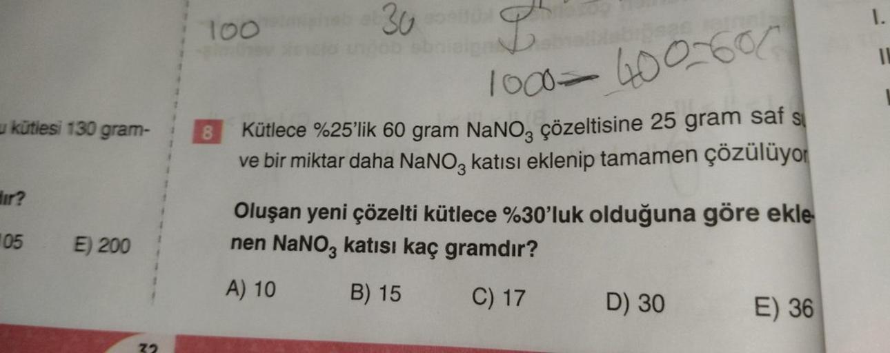 u kütlesi 130 gram-
dir?
105
E) 200
100
elmiho
8
30
L²
1000-400-60
Kütlece %25'lik 60 gram NaNO, çözeltisine 25 gram saf s
ve bir miktar daha NaNO3 katısı eklenip tamamen çözülüyor
Oluşan yeni çözelti kütlece %30'luk olduğuna göre ekle
nen NaNO3 katısı kaç