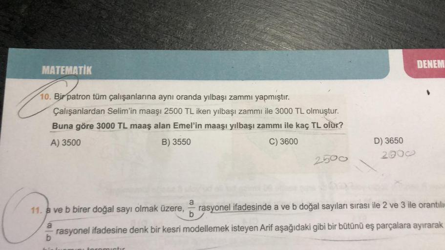 MATEMATIK
Bir patro
10. Bir patron tüm çalışanlarına aynı oranda yılbaşı zammı yapmıştır.
Çalışanlardan Selim'in maaşı 2500 TL iken yılbaşı zammı ile 3000 TL olmuştur.
Buna göre 3000 TL maaş alan Emel'in maaşı yılbaşı zammı ile kaç TL olur?
A) 3500
B) 3550