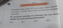 6
80 cm
Görseldeki tahta çubuk en az bir kesme işlemi yapılarak
uzunlukları 1 cm'den fazla ve eşit uzunlukta olan parçalara
ayrılacaktır.
Bu parçaların uzunluğu cm cinsinden tam sayı olacak
şekilde kaç farklı biçimde belirlenebilir?
A) 6
B) 7
C) 8
D) 9