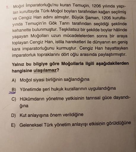 1. Moğol İmparatorluğu'nu kuran Temuçin, 1206 yılında yapı-
lan kurultayda Türk-Moğol boyları tarafından kağan seçilmiş
ve Cengiz Han adını almıştır. Büyük Şaman, 1206 kurulta-
yında Temuçin'in Gök Tanrı tarafından seçildiği şeklinde
kehanette bulunmuştur.