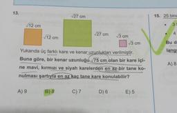 13.
√12 cm
√12 cm
A) 9
√27 cm
B) 8
√27 cm
Yukarıda üç farklı kare ve kenar uzunlukları verilmiştir.
Buna göre, bir kenar uzunluğu 75 cm olan bir kare içi-
ne mavi, kırmızı ve siyah karelerden en az bir tane ko-
nulması şartıyla en az kaç tane kare konulabilir?
C) 7
√3 cm
D) 6
√3 cm
E) 5
15. 25 bina
3
4
Bu d
langr
A) 8