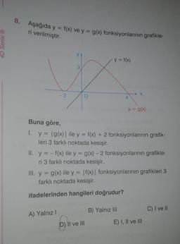 4D Serisi Ⓡ
8.
Aşağıda y = f(x) ve y = g(x) fonksiyonlarının grafikle-
ri verilmiştir.
y = f(x)
A) Yalnız I
4
Buna göre,
1. y = |g(x) | ile y = f(x) + 2 fonksiyonlarının grafik-
leri 3 farklı noktada kesişir.
D) II ve III
X
II. y = -f(x) ile y = g(x) - 2 fonksiyonlarının grafikle-
ri 3 farklı noktada kesişir.
y = g(x)
III. y = g(x) ile y = f(x) | fonksiyonlarının grafikleri 3
farklı noktada kesişir.
ifadelerinden hangileri doğrudur?
B) Yalnız III
E) I, II ve III
C) I ve II