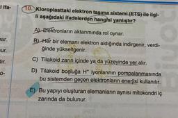 i ifa-
par.
ur.
dır.
0-
10. Kloroplasttaki elektron taşıma sistemi (ETS) ile ilgi-
li aşağıdaki ifadelerden hangisi yanlıştır?
A) Elektronların aktarımında rol oynar.
B) Her bir elemanı elektron aldığında indirgenir, verdi-
ğinde yükseltgenir.
C) Tilakoid zarın içinde ya da yüzeyinde yer alır.
D) Tilakoid boşluğa H+ iyonlarının pompalanmasında
bu sistemden geçen elektronların enerjisi kullanılır.
E) Bu yapıyı oluşturan elemanların aynısı mitokondri iç
zarında da bulunur.
(H2T)