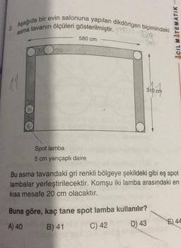 2. Aşağıda bir evin salonuna yapılan dikdörtgen biçimindeki
asma tavanın ölçüleri gösterilmiştir.
11
10
70
580 cm
Spot lamba
5 cm yarıçaplı daire
310 c
ACIL MATEMATIK-
Bu asma tavandaki gri renkli bölgeye şekildeki gibi eş spot
lambalar yerleştirilecektir. Komşu iki lamba arasındaki en
kısa mesafe 20 cm olacaktır.
Buna göre, kaç tane spot lamba kullanılır?
A) 40
B) 41
C) 42
D) 43
E) 44