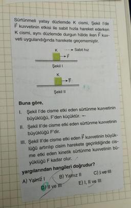 Sürtünmeli yatay düzlemde K cismi, Şekil l'de
F kuvvetinin etkisi ile sabit hızla hareket ederken
K cismi, aynı düzlemde durgun hâlde iken F kuv-
veti uygulandığında harekete geçememiştir.
Sabit hız
K
Şekil I
K
Şekil II
F
>F
E
Buna göre,
1. Şekil l'de cisme etki eden sürtünme kuvvetinin
büyüklüğü, F'den küçüktür.
II. Şekil Il'de cisme etki eden sürtünme kuvvetinin
büyüklüğü F'dir.
D) II ve It
III. Şekil Il'de cisme etki eden F kuvvetinin büyük-
lüğü artırılıp cisim harekete geçirildiğinde cis-
me etki eden kinetik sürtünme kuvvetinin bü-
yüklüğü F kadar olur.
yargılarından hangileri doğrudur?
A) Yalnız I
B) Yalnız II
C) I ve III
E) I, II ve III