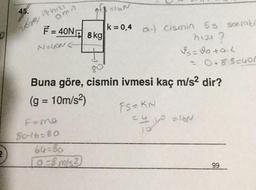 0
45.
167
ithizi
omn
F-40N 8 kg
N=LON(
of N
k = 0,4
F=me
80-16=80
64-80
[0-8 m/s2
a-) Cismin 5s sonraki
h121?
Is=v0+a-1
80°
Buna göre, cismin ivmesi kaç m/s² dir?
(g = 10m/s²)
FS=KN
=4
= 0+8.5=4on
=y.yo
10
=16N
99