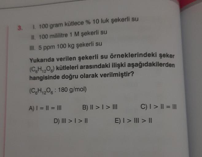 3. 1. 100 gram kütlece % 10 luk şekerli su
II. 100 mililitre 1 M şekerli su
III. 5 ppm 100 kg şekerli su
Yukarıda verilen şekerli su örneklerindeki şeker
(CH₁₂O6) kütleleri arasındaki ilişki aşağıdakilerden
hangisinde doğru olarak verilmiştir?
12
(C6H₁2O6: