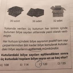 30 adet
36 adet
32 adet
Yukarıda verilen üç kutunun her birinin içinde
bulunan bilye sayıları altlarında yazılı olarak veril-
miştir.
Her kutuya içindeki bilye sayısının pozitif tam sayı
çarpanlarından biri kadar bilye konularak kutular-
daki bilye sayılarını eşitlemek mümkündür.
Kutulardaki bilye sayıları eşitlendikten sonra
üç kutudaki toplam bilye sayısı en az kaç olur?
A) 108
B) 114
C) 120
D) 135