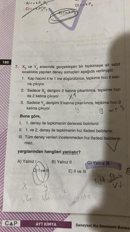 180
A) r= k P P
C) r=k P²Py
CAP
2
7. X₂ ve Y₂ arasında gerçekleşen bir tepkimeye ait sabit
sıcaklıkta yapılan deney sonuçları aşağıda verilmiştir.
1. Kap hacmi 4 te 1 ine düşürülünce, tepkime hızı 8 kati-
na çıkıyor.
E)T=KP
2. Sadece X₂ derişimi 2 katına çıkarılınca, tepkime hızı
da 2 katına çıkıyor.
X1
D) r = k Px
3. Sadece Y₂ derişimi 9 katına çıkarılınca, tepkime hızı 3
katına çıkıyor.
y²
93
Buna göre,
I.
1. deney ile tepkimenin derecesi belirlenir.
II. 1. ve 2. deney ile tepkimenin hız ifadesi belirlenir.
III. Tüm deney verileri incelenmeden hız ifadesi belirlene-
mez.
X
44
yargılarından hangileri yanlıştır?
A) Yalnız I
B) Yalnız II
D) Ive Il
y
441
AYT KİMYA
E) II ve III
mas!!"
C) Yalnız III
IN DE
V
1+0=10
Deneysel Hız Denklemi Bulma