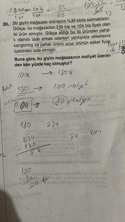 52
650 net
20. Bir giyim mağazası ürünlerini %30 kårla satmaktadır.
Gökçe, bu mağazadan 130 lira ve 104 lira fiyatı olan
iki ürün almıştır. Gökçe aldığı bu iki üründen paha-
li olanını iade etmek isterken yanlışlıkla etiketlerini
karıştırmış ve pahalı ürünü ucuz ürünün etiket fiyat13
üzerinden iade etmiştir.
way to
124
180x104
Pahell
Th
130 ->
Buna göre, bu giyim mağazasının maliyet üzerin-
den kârı yüzde kaç olmuştur?
(0xxXx
130 X
100 Moliyet
80 Maliyetl
104 →
180
234
180
54
234
199.52
65
122
-Soole that som
20
54
10
115 SS
100p
Kori
S
Sproot