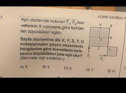 7.
Aynı düzlemde bulunan F₁, F₂, kuv-
vetlerinin K noktasına göre torklan-
nın büyüklükleri eşittir.
Sayfa düzlemine dik X, Y, Z, T, U
noktalarından geçen eksenlerin
hangilerine göre kuvvetlerin tork. T
larının büyüklükleri yine eşit olur? F,
(Bölmeler eşit aralıklıdır.)
A) X
B) Y
C) Z
D) T
TORK-DENGE-K
Y
T
N
FLL
X
K
U
E) U
1.